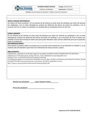 VICERRECTORADO DOCENTE Código: GUIA-PRL-001
CONSEJO ACADÉMICO Aprobación: 2016/04/06
Formato: Guía de Práctica de Laboratorio / Talleres / Centros de Simulación
Resolución CS N° 076-04-2016-04-20
RESULTADO(S) OBTENIDO(S):
Se realizó con éxito la práctica , En los enlaces de las antenas se pudo notar las pérdidas que sufren las antenas
por obstáculos o por no estar alineadas.se compara las diferencia del cálculo de enlace sin perdidas y con la
ecuación de Friis un enlace con pérdidas ,se visualizó bien la constelación del envió del msm
CONCLUSIONES:
En los enlaces de las antenas se pudo notar las pérdidas que sufren las antenas por obstáculos o por no estar
alineadas.se compara las diferencia del cálculo de enlace sin perdidas y con la ecuación de Friis un enlace con
pérdidas. El envió del mensaje se realizó pero para poder detectarlo mejor usamos cabeceras para que se apreciara
mejor la constelación
RECOMENDACIONES:
Para realizar la práctica utilizar una antena que no sea de mucho alcance así no se hará difícil la medición y no se
necesita salir del laboratorio para hacer las mediciones del campo cercano y lejano
BIBLIOGRAFÍA:
[1]banda base , disponible en la red :http://digital.ni.com/public.nsf/allkb/3A19FE21E3D49EF7862574FA00730EF3
[2]Sistemas de Telecomunicacion, Enrique Navarro. Tema 3:Modulación Lineal.disponible en la
red:http://www.uv.es/hertz/hertz/Docencia/trabajos/Tema3.pdf
[3] catálogo de equipos de communication disponible en la red :https://dl.ubnt.com/datasheets/powerbeam/PowerBeam_DS.pdf
[4] OptiX PTN 900 Transmission Systems, Caracteristic, HUAWEI ,disponible en la red:
http://e.huawei.com/en/products/fixed-network/transport/ptn/ptn-900
Nombre de estudiante: ______Jaime Gustavo Huilca_________
Firma de estudiante: _______________________________
 