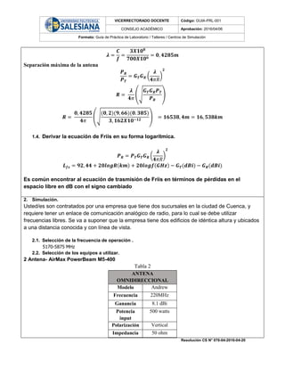 VICERRECTORADO DOCENTE Código: GUIA-PRL-001
CONSEJO ACADÉMICO Aprobación: 2016/04/06
Formato: Guía de Práctica de Laboratorio / Talleres / Centros de Simulación
Resolución CS N° 076-04-2016-04-20
𝝀 =
𝑪
𝒇
=
𝟑𝑿𝟏𝟎 𝟖
𝟕𝟎𝟎𝑿𝟏𝟎 𝟔
= 𝟎, 𝟒𝟐𝟖𝟓𝒎
Separación máxima de la antena
𝑷 𝑹
𝑷 𝑻
= 𝑮 𝑻 𝑮 𝑹 (
𝝀
𝟒𝜋𝑅
)
𝟐
𝑹 =
𝝀
𝟒𝜋
(√
𝑮 𝑻 𝑮 𝑹 𝑷 𝑻
𝑷 𝑹
)
𝑹 =
𝟎, 𝟒𝟐𝟖𝟓
𝟒𝜋
(√
(𝟎, 𝟐)(𝟗, 𝟔𝟔)(𝟎. 𝟑𝟖𝟓)
𝟑, 𝟏𝟔𝟐𝑿𝟏𝟎−𝟏𝟐
) = 𝟏𝟔𝟓𝟑𝟖, 𝟒𝒎 = 𝟏𝟔, 𝟓𝟑𝟖𝒌𝒎
1.4. Derivar la ecuación de Friis en su forma logarítmica.
𝑷 𝑹 = 𝑷 𝑻 𝑮 𝑻 𝑮 𝑹 (
𝝀
𝟒𝜋𝑅
)
𝟐
𝑳 𝒇𝒔 = 𝟗𝟐, 𝟒𝟒 + 𝟐𝟎𝒍𝒐𝒈𝑹(𝒌𝒎) + 𝟐𝟎𝒍𝒐𝒈𝒇(𝑮𝑯𝒛) − 𝑮 𝑻(𝒅𝑩𝒊) − 𝑮 𝑹(𝒅𝑩𝒊)
Es común encontrar al ecuación de trasmisión de Friis en términos de pérdidas en el
espacio libre en dB con el signo cambiado
2. Simulación.
Usted/es son contratados por una empresa que tiene dos sucursales en la ciudad de Cuenca, y
requiere tener un enlace de comunicación analógico de radio, para lo cual se debe utilizar
frecuencias libres. Se va a suponer que la empresa tiene dos edificios de idéntica altura y ubicados
a una distancia conocida y con línea de vista.
2.1. Selección de la frecuencia de operación .
5170-5875 MHz
2.2. Selección de los equipos a utilizar.
2 Antena- AirMax PowerBeam M5-400
Tabla 2
ANTENA
OMNIDIRECCIONAL
Modelo Andrew
Frecuencia 220MHz
Ganancia 8.1 dBi
Potencia
input
500 watts
Polarización Vertical
Impedancia 50 ohm
 