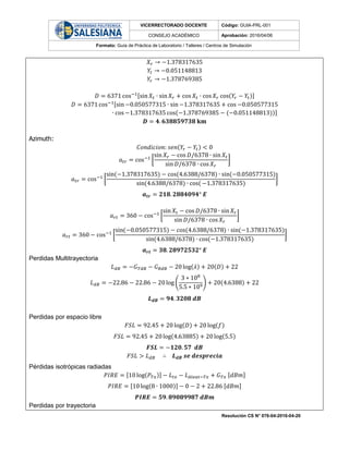VICERRECTORADO DOCENTE Código: GUIA-PRL-001
CONSEJO ACADÉMICO Aprobación: 2016/04/06
Formato: Guía de Práctica de Laboratorio / Talleres / Centros de Simulación
Resolución CS N° 076-04-2016-04-20
𝑋𝑟 → −1.378317635
𝑌𝑡 → −0.051148813
𝑌𝑟 → −1.378769385
𝐷 = 6371 cos−1[sin 𝑋𝑡 ∙ sin 𝑋𝑟 + cos 𝑋𝑡 ∙ cos 𝑋𝑟 cos(𝑌𝑟 − 𝑌𝑡)]
𝐷 = 6371 cos−1[sin −0.050577315 ∙ sin−1.378317635 + cos −0.050577315
∙ cos −1.378317635 cos(−1.378769385 − (−0.051148813))]
𝑫 = 𝟒. 𝟔𝟑𝟖𝟖𝟓𝟗𝟕𝟑𝟖 𝐤𝐦
Azimuth:
𝐶𝑜𝑛𝑑𝑖𝑐𝑖𝑜𝑛: 𝑠𝑒𝑛(𝑌𝑟 − 𝑌𝑡) < 0
𝑎 𝑡𝑟 = cos−1
[
sin 𝑋𝑟 − cos 𝐷/6378 ∙ sin 𝑋𝑡
sin 𝐷/6378 ∙ cos 𝑋𝑟
]
𝑎 𝑡𝑟 = cos−1
[
sin(−1.378317635) − cos(4.6388/6378) ∙ sin(−0.050577315)
sin(4.6388/6378) ∙ cos( −1.378317635)
]
𝒂 𝒕𝒓 = 𝟐𝟏𝟖. 𝟐𝟖𝟖𝟒𝟎𝟗𝟒° 𝑬
𝑎 𝑟𝑡 = 360 − cos−1
[
sin 𝑋𝑡 − cos 𝐷/6378 ∙ sin 𝑋𝑟
sin 𝐷/6378 ∙ cos 𝑋𝑟
]
𝑎 𝑟𝑡 = 360 − cos−1
[
sin(−0.050577315) − cos(4.6388/6378) ∙ sin(−1.378317635)
sin(4.6388/6378) ∙ cos(−1.378317635)
]
𝒂 𝒓𝒕 = 𝟑𝟖. 𝟐𝟖𝟗𝟕𝟐𝟓𝟑𝟐° 𝑬
Perdidas Multitrayectoria
𝐿 𝑑𝐵 = −𝐺 𝑇𝑑𝐵 − 𝐺 𝑅𝑑𝐵 − 20 log(𝜆) + 20(𝐷) + 22
𝐿 𝑑𝐵 = −22.86 − 22.86 − 20 log (
3 ∗ 108
5.5 ∗ 109) + 20(4.6388) + 22
𝑳 𝒅𝑩 = 𝟗𝟒. 𝟑𝟐𝟎𝟖 𝒅𝑩
Perdidas por espacio libre
𝐹𝑆𝐿 = 92.45 + 20 log(𝐷) + 20 log(𝑓)
𝐹𝑆𝐿 = 92.45 + 20 log(4.63885) + 20 log(5.5)
𝑭𝑺𝑳 = −𝟏𝟐𝟎. 𝟓𝟕 𝒅𝑩
𝐹𝑆𝐿 > 𝐿 𝑑𝐵 ∴ 𝑳 𝒅𝑩 𝒔𝒆 𝒅𝒆𝒔𝒑𝒓𝒆𝒄𝒊𝒂
Pérdidas isotrópicas radiadas
𝑃𝐼𝑅𝐸 = [10 log(𝑃𝑇𝑥)] − 𝐿 𝑡𝑥 − 𝐿 𝐴𝑙𝑒𝑎𝑡−𝑇𝑥 + 𝐺 𝑇𝑥 [𝑑𝐵𝑚]
𝑃𝐼𝑅𝐸 = [10 log(8 ∙ 1000)] − 0 − 2 + 22.86 [𝑑𝐵𝑚]
𝑷𝑰𝑹𝑬 = 𝟓𝟗. 𝟖𝟗𝟎𝟖𝟗𝟗𝟖𝟕 𝒅𝑩𝒎
Perdidas por trayectoria
 