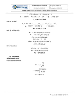 VICERRECTORADO DOCENTE Código: GUIA-PRL-001
CONSEJO ACADÉMICO Aprobación: 2016/04/06
Formato: Guía de Práctica de Laboratorio / Talleres / Centros de Simulación
Resolución CS N° 076-04-2016-04-20
𝑃𝐿 = 𝐹𝑆𝐿 + 𝐿𝑙𝑙𝑢𝑣𝑖𝑎 + 𝐴 𝑎 + 𝐿 𝑎𝑝𝑢𝑛𝑡−𝑇𝑥 + 𝐴 𝑐
𝑃𝐿 = −60.5772 + 72.6037 + 3.77 ∗ 10^ − 6 + 1 − 4.2791 ∗ 10−7
𝑷 𝑳 = 𝟏𝟒𝟐. 𝟐𝟐𝟐𝟐 𝒅𝑩𝒎
Potencia recibida:
𝑃𝑅𝑥 = 𝑃𝐼𝑅𝐸 − 𝑃𝐿 − 𝐿 𝑎𝑙𝑒𝑎𝑡−𝑅𝑥 − 𝐿 𝑎𝑝𝑢𝑛𝑡−𝑅𝑥 − 𝐿 𝑅𝑥 − 𝐿 𝑝𝑜𝑙𝑎𝑟𝑖𝑧 + 𝐺 𝑅𝑥
𝑃𝑅𝑥 = 9.89089 − 8.51652 − 2 − 1 − 2 − 0.2 + 22.86
𝑷 𝑹𝒙 = −𝟔𝟒. 𝟔𝟕 𝒅𝑩𝒎
Relación señal al ruido
𝑁 = −174 + 10 log(𝐵𝑊) + 𝐹𝑖𝑔𝑅𝑢𝑖𝑑𝑜
𝑁 = −174 + 10 log(705𝑥106) + 1
𝑵 = −𝟖𝟒. 𝟒𝟗𝟓𝟑𝟑𝟕𝟗𝟗[𝒅𝑩]
𝑆𝑁𝑅 = 𝑃𝑅𝑥 − (𝑁 + 𝑀𝐼)
𝑆𝑁𝑅 = 86.06742 − (−84.49533 + 2)
𝑺𝑵𝑹 = 𝟏𝟕. 𝟖𝟐𝟑 𝒅𝑩
Margen de enlace
𝑀𝐸 = 𝑃𝑅𝑥 − 𝑀𝐼 − 𝑆𝑒𝑛𝑠𝑖𝑏𝑖𝑙𝑖𝑑𝑎𝑑
𝑀𝐸 = 86.06742 − 2 − (−94)
𝑴𝑬 = 𝟐𝟕. 𝟑𝟐𝟖 𝒅𝑩
2.5. Resultados.
Cálculos de Fresnel
Radio constate de Fresnel
𝑟 = 17.32√
𝐷
4𝑓
𝑟 = 17.32√
4.6388597
4 ∗ 5.5
𝒓 = 𝟕. 𝟗𝟓𝟑𝟐 𝒎
 