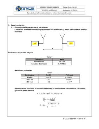 VICERRECTORADO DOCENTE Código: GUIA-PRL-001
CONSEJO ACADÉMICO Aprobación: 2016/04/06
Formato: Guía de Práctica de Laboratorio / Talleres / Centros de Simulación
Resolución CS N° 076-04-2016-04-20
3. Experimentación.
3.1. Obtención de las ganancias de las antenas.
Colocar las antenas transmisora y receptora a una distancia R, y medir los niveles de potencia
recibidos
Parámetros de operación elegidos.
Tabla 7
Parámetros Valor
Frecuencia(f) 5.9 GHz
Longitud de onda () 0.05085m
Mediciones realizadas
Tabla 8
Parámetros Pr(dB) Pr(lineal)
R1=8m -161.8 8.128𝑥10−9
R2=12m -162 7.9𝑥10−9
R3=15m -168 4𝑥10−9
A continuación utilizando la ecuación de Friis en su versión lineal o logarítmica, calcular las
ganancias de las antenas.
𝑃 𝑡 = 10−3
𝑊 ∗ 10
−2
10 = 6.309573−4
𝑊
𝑃𝑟
𝑃𝑡
= 𝐺𝑡 𝐺𝑟 (
𝜆
4𝜋𝑅
)
2
𝐺𝑡 = 𝐺𝑟 = √
𝑃𝑟 ∗ 16 ∗ 𝜋2 ∗ 𝑅2
𝑃𝑡 ∗ 𝜆2
 