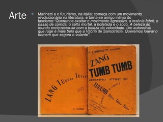 Marinetti e o futurismo, na Itália: começa com um movimento revolucionário na literatura, e torna-se amigo íntimo do fascismo: “Queremos exaltar o movimento agressivo, a insônia febril, o passo de corrida, o salto mortal, a bofetada e o soco. A beleza do mundo enriqueceu-se com a beleza da velocidade. Um automóvel que ruge é mais belo que a Vitória de Samotrácia. Queremos louvar o homem que segura o volante" . Arte 