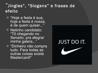 “ Jingles”, “Slogans” e frases de efeito “ Hoje a festa é sua, hoje a festa é nossa, é de quem quiser...” Netinho candidato: “Tô chegando no Senado, pra alegrar minha galera...” “ Dinheiro não compra tudo. Para todas as outras coisas existe Mastercard!” 