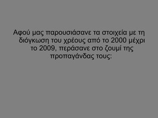 Αφού μας παρουσιάσανε τα στοιχεία με τη διόγκωση του χρέους από το 2000 μέχρι το 2009, περάσανε στο ζουμί της προπαγάνδας τους:  
