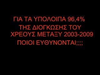 ΓΙΑ ΤΑ ΥΠΟΛΟΙΠΑ 96,4%  ΤΗΣ ΔΙΟΓΚΩΣΗΣ ΤΟΥ ΧΡΕΟΥΣ ΜΕΤΑΞΥ 2003-2009 ΠΟΙΟΙ ΕΥΘΥΝΟΝΤΑΙ;;;; 