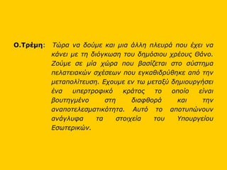 Ο.Τρέμη :  Τώρα να δούμε και μια άλλη πλευρά που έχει να κάνει με τη διόγκωση του δημόσιου χρέους Θάνο. Ζούμε σε μία χώρα που βασίζεται στο σύστημα πελατειακών σχέσεων που εγκαθιδρύθηκε από την μεταπολίτευση. Εχουμε εν τω μεταξύ δημιουργήσει ένα υπερτροφικό κράτος το οποίο είναι βουτηγμένο στη διαφθορά και την αναποτελεσματικότητα. Αυτό το αποτυπώνουν ανάγλυφα τα στοιχεία του Υπουργείου Εσωτερικών.   