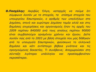 Θ.Πασχάλης:  Ακριβώς Όλγα, καταρχάς να πούμε ότι σύμφωνα λοιπόν με τα στοιχεία, τα  επίσημα στοιχεία του υπουργείου Εσωτερικών, ο αριθμός των υπαλλήλων στο Δημόσιο, στενό και ευρύτερο Δημόσιο τομέα αλλά και στις δημόσιες επιχειρήσεις και οργανισμούς ήταν τις αρχές του 2009 περίπου 840000 από τους οποίους περίπου 90000 είναι συμβασιούχοι ορισμένου χρόνου και έργου. Δείτε λοιπόν πώς από το 2003 με βάση στοιχεία που μας δόθηκαν από το υπουργείο Εσωτερικών, φούσκωνε το ελληνικό δημόσιο και κάτι αντίστοιχο βέβαια γινότανε και τις προηγούμενες δεκαετίες. Τι συνέβαινε; Αποχωρούσαν στη σύνταξη λιγότεροι υπάλληλοι και προσλαμβανόταν περισσότεροι.  