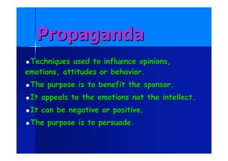 PropagandaPropaganda
Techniques used to influence opinions,Techniques used to influence opinions,
emotions, attitudes or behavior.emotions, attitudes or behavior.
The purpose is to benefit the sponsor.The purpose is to benefit the sponsor.
It appeals to the emotions not the intellect.It appeals to the emotions not the intellect.
It can be negative or positive.It can be negative or positive.
The purpose is to persuade.The purpose is to persuade.
 