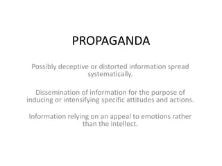 PROPAGANDA Possibly deceptive or distorted information spread systematically.  Dissemination of information for the purpose of inducing or intensifying specific attitudes and actions. Information relying on an appeal to emotions rather than the intellect. 