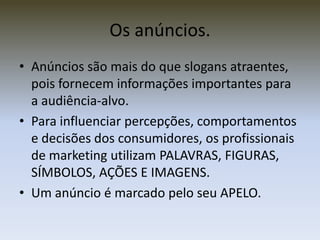 Os anúncios.
• Anúncios são mais do que slogans atraentes,
  pois fornecem informações importantes para
  a audiência-alvo.
• Para influenciar percepções, comportamentos
  e decisões dos consumidores, os profissionais
  de marketing utilizam PALAVRAS, FIGURAS,
  SÍMBOLOS, AÇÕES E IMAGENS.
• Um anúncio é marcado pelo seu APELO.
 