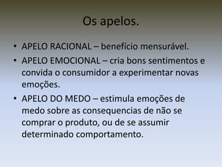 Os apelos.
• APELO RACIONAL – benefício mensurável.
• APELO EMOCIONAL – cria bons sentimentos e
  convida o consumidor a experimentar novas
  emoções.
• APELO DO MEDO – estimula emoções de
  medo sobre as consequencias de não se
  comprar o produto, ou de se assumir
  determinado comportamento.
 