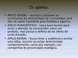 Os apelos.
• APELO SEXUAL – associa o consumo ao
  incremento da sensualidade do consumidor; este
  tipo de apelo é proibido para bebidas e cigarros.
• APELO HUMORÍSTICO – usa o bom humor para
  atrair a atenção do consumidor sobre um
  produto, mas possui o defeito de ter efeito de
  curta duração.
• APELO MORAL – busca levar a audiência a aceitar
  uma idéia, assumir ou evitar determinado
  comportamento, como por exemplo, nas
  campanhas de preservação ecológica.
 