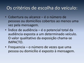 Os critérios de escolha do veículo:
• Cobertura ou alcance – é o número de
  pessoas ou domicílios cobertos ao menos uma
  vez pela mensagem.
• Índice de audiência – é o potencial total da
  audiência exposta a um determinado veículo.
  O valor qualitativo da exposição chama-se
  IMPACTO.
• Frequencia – o número de vezes que uma
  pessoa ou domicílio é exposto à mensagem.
 