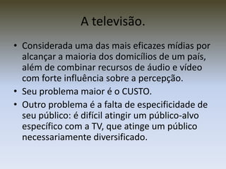 A televisão.
• Considerada uma das mais eficazes mídias por
  alcançar a maioria dos domicílios de um país,
  além de combinar recursos de áudio e vídeo
  com forte influência sobre a percepção.
• Seu problema maior é o CUSTO.
• Outro problema é a falta de especificidade de
  seu público: é difícil atingir um público-alvo
  específico com a TV, que atinge um público
  necessariamente diversificado.
 