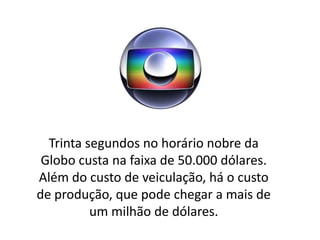 Trinta segundos no horário nobre da
 Globo custa na faixa de 50.000 dólares.
Além do custo de veiculação, há o custo
de produção, que pode chegar a mais de
          um milhão de dólares.
 