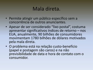 Mala direta.
• Permite atingir um público específico sem a
  concorrência de outros anunciantes.
• Apesar de ser considerado “lixo postal”, costuma
  apresentar significativos índices de retorno – nos
  EUA, anualmente, 90 bilhões de consumidores
  movimentam 1780 bilhões de dólares motivados
  pela mala direta.
• O problema está na relação custo-benefício
  (papel e postagem são caros) e na não
  previsibilidade de data e hora de contato com o
  consumidor.
 