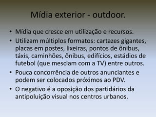 Mídia exterior - outdoor.
• Mídia que cresce em utilização e recursos.
• Utilizam múltiplos formatos: cartazes gigantes,
  placas em postes, lixeiras, pontos de ônibus,
  táxis, caminhões, ônibus, edifícios, estádios de
  futebol (que mesclam com a TV) entre outros.
• Pouca concorrência de outros anunciantes e
  podem ser colocados próximos ao PDV.
• O negativo é a oposição dos partidários da
  antipoluição visual nos centros urbanos.
 