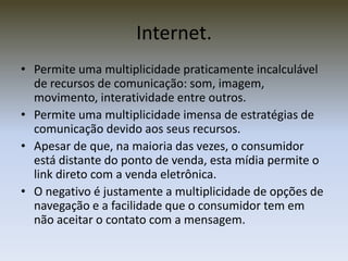 Internet.
• Permite uma multiplicidade praticamente incalculável
  de recursos de comunicação: som, imagem,
  movimento, interatividade entre outros.
• Permite uma multiplicidade imensa de estratégias de
  comunicação devido aos seus recursos.
• Apesar de que, na maioria das vezes, o consumidor
  está distante do ponto de venda, esta mídia permite o
  link direto com a venda eletrônica.
• O negativo é justamente a multiplicidade de opções de
  navegação e a facilidade que o consumidor tem em
  não aceitar o contato com a mensagem.
 