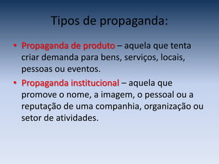 Tipos de propaganda:
• Propaganda de produto – aquela que tenta
  criar demanda para bens, serviços, locais,
  pessoas ou eventos.
• Propaganda institucional – aquela que
  promove o nome, a imagem, o pessoal ou a
  reputação de uma companhia, organização ou
  setor de atividades.
 