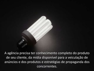 A agência precisa ter conhecimento completo do produto
 de seu cliente, da mídia disponível para a veiculação de
anúncios e dos produtos e estratégias de propaganda dos
                       concorrentes.
 