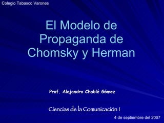 El Modelo de Propaganda de Chomsky y Herman Prof. Alejandro Chablé Gómez Ciencias de la Comunicación I 4 de septiembre del 2007 Colegio Tabasco Varones 