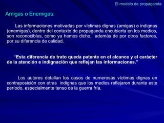 El modelo de propaganda  Las informaciones motivadas por víctimas dignas (amigas) o indignas (enemigas), dentro del contexto de propaganda encubierta en los medios, son reconocibles, como ya hemos dicho,  además de por otros factores, por su diferencia de calidad.  “ Esta diferencia de trato queda patente en el alcance y el carácter de la atención e indignación que reflejan las informaciones.” Los autores detallan los casos de numerosas víctimas dignas en contraposición con otras  indignas que los medios reflejaron durante este período, especialmente tenso de la guerra fría.  Amigas o Enemigas: 