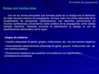 El modelo de propaganda  Uno de los temas principales que formaba parte de su trabajo era la definición de siete recursos básicos de propaganda. Aunque hubo una crítica adecuada de la simplificación de semejantes clasificaciones, son descritos comúnmente en muchas conferencias universitarias sobre análisis de la propaganda, como señala también Delwiche. Delwiche aumenta la clasificación (y agrega un par de clasificaciones adicionales) como sigue:  Notas con mucha tinta: Juegos de palabras   •  Insultos (etiquetaje de gente, grupos, instituciones, etc., de una manera negativa)  •  Generalidades deslumbrantes (etiquetaje de gente, grupos, instituciones, etc., de una manera positiva)  •  Eufemismos (palabras que pacifican a la audiencia con significados y connotaciones anodinas)  