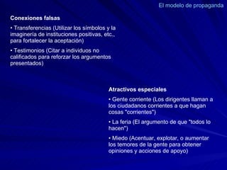 El modelo de propaganda  Conexiones falsas  •  Transferencias (Utilizar los símbolos y la imaginería de instituciones positivas, etc., para fortalecer la aceptación)  •  Testimonios (Citar a individuos no calificados para reforzar los argumentos presentados)  Atractivos especiales  •  Gente corriente (Los dirigentes llaman a los ciudadanos corrientes a que hagan cosas "corrientes")  •  La feria (El argumento de que "todos lo hacen")  •  Miedo (Acentuar, explotar, o aumentar los temores de la gente para obtener opiniones y acciones de apoyo)  