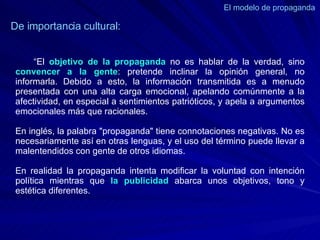 El modelo de propaganda  De importancia cultural: “ El  objetivo de la propaganda  no es hablar de la verdad, sino  convencer a la gente : pretende inclinar la opinión general, no informarla. Debido a esto, la información transmitida es a menudo presentada con una alta carga emocional, apelando comúnmente a la afectividad, en especial a sentimientos patrióticos, y apela a argumentos emocionales más que racionales. En inglés, la palabra "propaganda" tiene connotaciones negativas. No es necesariamente así en otras lenguas, y el uso del término puede llevar a malentendidos con gente de otros idiomas.   En realidad la propaganda intenta modificar la voluntad con intención política mientras que  la publicidad  abarca unos objetivos, tono y estética diferentes. 