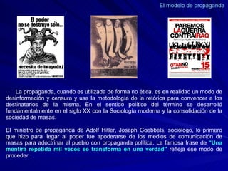 El modelo de propaganda  La propaganda, cuando es utilizada de forma no ética, es en realidad un modo de desinformación y censura y usa la metodología de la retórica para convencer a los destinatarios de la misma. En el sentido político del término se desarrolló fundamentalmente en el siglo XX con la Sociología moderna y la consolidación de la sociedad de masas.  El ministro de propaganda de Adolf Hitler, Joseph Goebbels, sociólogo, lo primero que hizo para llegar al poder fue apoderarse de los medios de comunicación de masas para adoctrinar al pueblo con propaganda política. La famosa frase de  "Una mentira repetida mil veces se transforma en una verdad"  refleja ese modo de proceder. 