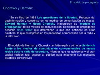 El modelo de propaganda  Chomsky y Herman: “ En su libro de 1988  Los guardianes de la libertad . Propaganda, desinformación y consenso en los medios de comunicación de masas,  Edward Herman y Noam Chomsky  introdujeron su " modelo de propaganda " de los medios de comunicación. El modelo de propaganda describe  cinco 'filtros'  que determinan lo que son 'noticias'; en otras palabras, lo que es impreso en los periódicos o transmitido por la radio y la televisión.  El modelo de Herman y Chomsky también explica cómo la  disidencia frente a los medios de comunicación convencionales de masas recibe poco o nada de cobertura , mientras que los gobiernos y el gran capital reciben fácil acceso al público para imponerle sus mensajes estatales-corporativos 