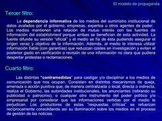 El modelo de propaganda  La  dependencia informativa  de los medios del suministro institucional de datos avalados por el gobierno, empresas, expertos u otros agentes de poder.  Los medios mantienen una relación de mutuo interés con las fuentes de información del  establishment  porque ambas se benefician de esta actividad. La fuente difunde su versión “oficial” y el medio se fía de ésta pudiendo asegurar el origen veraz y objetivo de la información. Además, al medio le interesa utilizar información  fiable  (con garantías) que reduzcan costes en investigación y eviten el posterior gasto en verificación o revisión de una información no clara que pudiera despertar protestas o reclamaciones. Tercer filtro: Las distintas  “contramedidas ” para castigar y/o disciplinar a los medios de comunicación que nos ocupan. Consisten en distintos mecanismos de queja, amenaza o acción punitiva que, de manera centralizada o local, directa o indirecta, realiza el Gobierno, las autoridades institucionales, los anunciantes (retirando su publicidad o patrocinio), o cualquier otro instrumento del poder político y/o empresarial por considerar que las informaciones vertidas por el medio le perjudican. Los productores de estas “respuestas críticas” se refuerzan recíprocamente consolidando así su dominación sobre los medios en el proceso de gestión de las noticias. Cuarto filtro: 