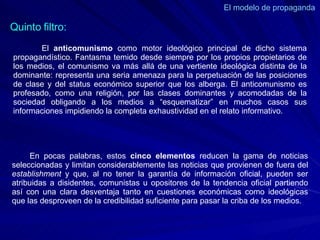 El modelo de propaganda  El  anticomunismo  como motor ideológico principal de dicho sistema propagandístico. Fantasma temido desde siempre por los propios propietarios de los medios, el comunismo va más allá de una vertiente ideológica distinta de la dominante: representa una seria amenaza para la perpetuación de las posiciones de clase y del status económico superior que los alberga. El anticomunismo es profesado, como una religión, por las clases dominantes y acomodadas de la sociedad obligando a los medios a “esquematizar” en muchos casos sus informaciones impidiendo la completa exhaustividad en el relato informativo. Quinto filtro: En pocas palabras, estos  cinco elementos  reducen la gama de noticias seleccionadas y limitan considerablemente las noticias que provienen de fuera del  establishment  y que, al no tener la garantía de información oficial, pueden ser atribuidas a disidentes, comunistas u opositores de la tendencia oficial partiendo así con una clara desventaja tanto en cuestiones económicas como ideológicas que las desproveen de la credibilidad suficiente para pasar la criba de los medios. 