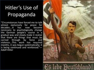 Hitler’s Use of
     Propaganda
“Circumstances have forced me to talk
almost exclusively for peace for
decades….It has now become
necessary to psychologically change
the German people’s course in a
gradual way and slowly make it realize
that there are things that must…be
carried through by force and
violence….This work has required
months, it was begun systematically; it
is being continued and reinforced.”—
Adolf Hitler
 