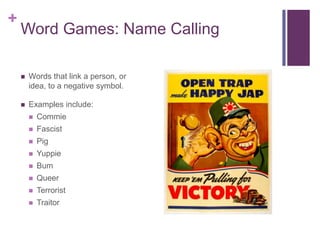 +
    Word Games: Name Calling

       Words that link a person, or
        idea, to a negative symbol.

       Examples include:
           Commie
           Fascist
           Pig
           Yuppie
           Bum
           Queer
           Terrorist
           Traitor
 