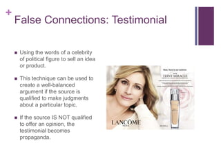 +
    False Connections: Testimonial

       Using the words of a celebrity
        of political figure to sell an idea
        or product.

       This technique can be used to
        create a well-balanced
        argument if the source is
        qualified to make judgments
        about a particular topic.

       If the source IS NOT qualified
        to offer an opinion, the
        testimonial becomes
        propaganda.
 
