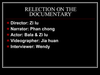RELECTION ON THE DOCUMENTARY Director: Zi lu Narrator: Phan chong Actor:  Bala & Zi lu Videographer: Jia huan Interviewer: Wendy 