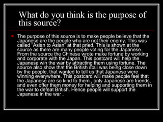 T he purpose of this source is to make people believe that the  J apanese are the people who are not their enemy.  This was called “Asian to Asian” at that pried. T his is shown at the source as there are many people voting for the  J apanese.  F rom the source the  C hinese wrote make fortune by working and corporate with the  J apan.  T his postcard will help the  J apanese win the war by attracting them using fortune.  T he source also show that the British stall was being close down by the people , that wanted to tell us that Japanese were winning everywhere. T his postcard will make people feel that the Japanese are so kind to them  , only Japanese are friends,  and even offer them money for helping and supporting them in the war to defeat British.  H ence people will support the Japanese in the war .  What do you think is the purpose of this source? 