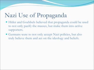 Nazi Use of Propaganda Hitler and Goebbels believed that propaganda could be used to not only pacify the masses, but make them into active supporters.  Germans were to not only accept Nazi policies, but also truly believe them and act on the ideology and beliefs.  