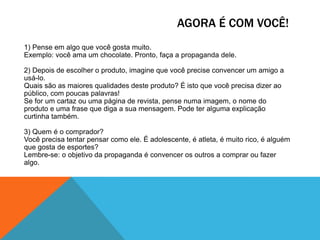 AGORA É COM VOCÊ!
1) Pense em algo que você gosta muito.
Exemplo: você ama um chocolate. Pronto, faça a propaganda dele.
2) Depois de escolher o produto, imagine que você precise convencer um amigo a
usá-lo.
Quais são as maiores qualidades deste produto? É isto que você precisa dizer ao
público, com poucas palavras!
Se for um cartaz ou uma página de revista, pense numa imagem, o nome do
produto e uma frase que diga a sua mensagem. Pode ter alguma explicação
curtinha também.
3) Quem é o comprador?
Você precisa tentar pensar como ele. É adolescente, é atleta, é muito rico, é alguém
que gosta de esportes?
Lembre-se: o objetivo da propaganda é convencer os outros a comprar ou fazer
algo.

 