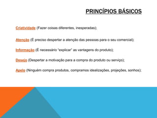 PRINCÍPIOS BÁSICOS
Criatividade (Fazer coisas diferentes, inesperadas);
Atenção (É preciso despertar a atenção das pessoas para o seu comercial);
Informação (É necessário “explicar” as vantagens do produto);
Desejo (Despertar a motivação para a compra do produto ou serviço);
Apelo (Ninguém compra produtos, compramos idealizações, projeções, sonhos);

 