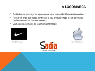 A LOGOMARCA
 O objetivo do emprego da logomarca é uma rápida identificação do produto;
 Pense em algo que possa simbolizar o seu produto e faça a sua logomarca
(elabore desenhos, formas e cores);
 Veja alguns exemplos de logomarcas famosas:

Foto: Site Apple.com

Foto: Site Nike.com

Foto: Site Sadia.com.br

 