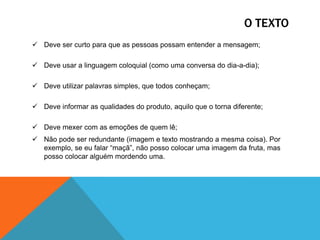 O TEXTO
 Deve ser curto para que as pessoas possam entender a mensagem;
 Deve usar a linguagem coloquial (como uma conversa do dia-a-dia);
 Deve utilizar palavras simples, que todos conheçam;
 Deve informar as qualidades do produto, aquilo que o torna diferente;
 Deve mexer com as emoções de quem lê;
 Não pode ser redundante (imagem e texto mostrando a mesma coisa). Por
exemplo, se eu falar “maçã”, não posso colocar uma imagem da fruta, mas
posso colocar alguém mordendo uma.

 