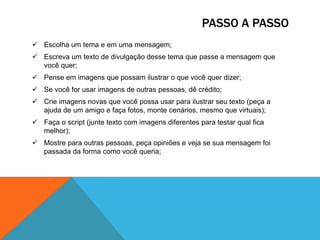 PASSO A PASSO
 Escolha um tema e em uma mensagem;
 Escreva um texto de divulgação desse tema que passe a mensagem que
você quer;
 Pense em imagens que possam ilustrar o que você quer dizer;
 Se você for usar imagens de outras pessoas, dê crédito;
 Crie imagens novas que você possa usar para ilustrar seu texto (peça a
ajuda de um amigo e faça fotos, monte cenários, mesmo que virtuais);
 Faça o script (junte texto com imagens diferentes para testar qual fica
melhor);
 Mostre para outras pessoas, peça opiniões e veja se sua mensagem foi
passada da forma como você queria;

 