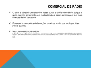 COMERCIAL DE RÁDIO
 O ideal é construir um texto com frases curtas e fáceis de entender porque o
rádio é ouvido geralmente sem muita atenção e assim a mensagem tem mais
chances de ser percebida;
 É sempre bom repetir as informações para fixar aquilo que você quis dizer
para o ouvinte;
 Veja um comercial para rádio:
http://www.portaldapropaganda.com/vitrine/tvportal/2006/10/0023?data=2006
/10

 