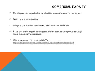 COMERCIAL PARA TV
 Repetir palavras importantes para facilitar o entendimento da mensagem;
 Texto curto e bem objetivo;
 Imagens que ilustrem bem o texto, sem serem redundantes;
 Fazer um roteiro sugerindo imagens e falas, sempre com pouco tempo, já
que o tempo da TV custa caro;
 Veja um exemplo de comercial de TV:
http://www.youtube.com/watch?v=aOsuZptwsvY&feature=related

 