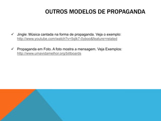 OUTROS MODELOS DE PROPAGANDA

 Jingle: Música cantada na forma de propaganda. Veja o exemplo:
http://www.youtube.com/watch?v=5qlk7-0yboo&feature=related
 Propaganda em Foto. A foto mostra a mensagem. Veja Exemplos:
http://www.umavidamelhor.org/billboards

 