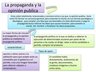 La propaganda y la
opinión publica
Estas están totalmente relacionadas y conviven entre si ya que, la opinión publica tiene
como fin formar un consenso general, para controlar la mente ,en sus formas psicológica e
ideológicas ,para aceptar una idea que sea favorable a la clase dominante y luego la
propaganda busca reforzar las ideas que causan ilusiones para someter la
mente del hombre y fortalecer las ideas propuestas .
La mejor forma de vincular
la propaganda y la opinión
publica es mediante la
propaganda política
la propaganda política es la que se dedica a obtener la
ejecución de determinadas acciones por parte de las
personas a las cuales se dirige: votar a cierto candidato o
partido, comprar tal producto
características:
apunta a volver pasiva a la
población para que acepte actos ya
cometidos por el gobierno y el
partido, crea una imagen favorable
para obtener adeptos o
compradores.
Tipos de spots
El candidato habla
directamente, testimonios de
la gente, documentales,
creativos imágenes y humor
entre otros.
 