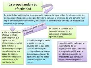 La propaganda y su
efectividad
Es notable la efectividad de la propaganda ya que esta logra influir de tal manera en las
decisiones de las personas que puede llegar a cambiar la ideología de una persona y así
lograr que esta piense diferente y hasta toca sus sentimientos crenado las expectativas
que esta se proponga
y si la propaganda es
efectiva también
cabría esperar que
opere con los
elementos necesarios
para eliminar la
resistencia psicológica
que el receptor sea
capaz de oponer.
También en los casos
más siniestros de
manipulación
En cuanto al conceso esta
presente bien sea en la
publicidad, propaganda y
opinión publica.
El conflicto surge cuando
la gente no esta de
acuerdo con lo que este
transmitiendo alguna
propaganda o con lo que
digan algunos lideres de
opinión ya que no todos
piensan y opinan lo
mismo.
La participación es lo que se
espera tanto de los
organizadores bien sea de las
propagandas políticas o de
los lideres de opinión es
importante que participen
ellos y también el publico
 