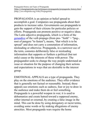 Propaganda History and Types of Propaganda 1
(http://changingminds.org/techniques/propaganda/propaganda_history.htm)
(http://en.wikipedia.org/wiki/Propaganda)
PROPAGANDA is an opinion or belief spread to
accomplish a goal. Companies use propaganda about their
products to increase sales. Governments use propaganda to
gain the support of their citizens for particular policies or
efforts. Propaganda can promote positive or negative ideas.
The Latin adjective propaganda, which is a form of the
gerundive of the verb propago (from pro- "forth" + *pag-,
root of pangere "to fasten"), means, "that which is to be
spread" and does not carry a connotation of information,
misleading or otherwise. Propaganda, in a narrower use of
the term, connotes deliberately false or misleading
information that supports or furthers a political (but not
only) cause or the interests of those with power. The
propagandist seeks to change the way people understand an
issue or situation for the purpose of changing their actions
and expectations in ways that are desirable to the interest
group.
EMOTIONAL APPEALS are a type of propaganda. They
play on the emotions of the audience. They offer evidence
that is generally not factual or reasonable. Instead, these
appeals use emotions such as sadness, fear or joy to draw in
the audience and make them do or feel something.
Propaganda is a powerful weapon in war; it is used to
dehumanize and create hatred toward a supposed enemy,
either internal or external, by creating a false image in the
mind. This can be done by using derogatory or racist terms,
avoiding some words or by making allegations of enemy
atrocities. Most propaganda wars require the home
 